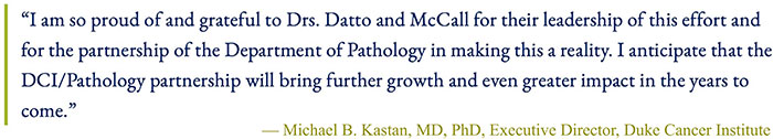 Dr. Kastan call-out quote: “I am so proud of and grateful to Drs. Datto and McCall for their leadership of this effort and for the partnership of the Department of Pathology in making this a reality. I anticipate that the DCI/Pathology partnership will bring further growth and even greater impact in the years to come.”